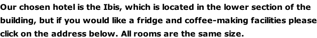 Our chosen hotel is the Ibis, which is located in the lower section of the  building, but if you would like a fridge and coffee-making facilities please click on the address below. All rooms are the same size.
